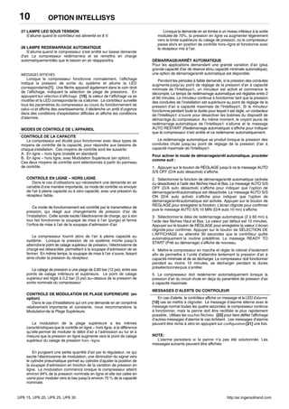 OPTION INTELLISYS10
27 LAMPE LED SOUS TENSION
S’allume quand le contrôleur est alimenté en 8 V.
28 LAMPE REDEMARRAGE AUTOMATIQUE
S’allume quand le compresseur s’est arrêté sur basse demande
d’air. Le compresseur redémarrera et se remettra en charge
automatiquementdès que le besoin en air réapparaîtra.
MESSAGES AFFICHES
Lorsque le compresseur fonctionne normalement, l’affichage
indique la pression de sortie du système et allume la LED
correspondante[1]. Une flèche apparaît également dans le coin droit
de l’affichage, indiquant la sélection de plage de pressions. En
appuyant sur sélection d’affichage [19], la valeur de l’affichage va se
modifieret la LED correspondante va s’allumer. Le contrôleur surveille
tous les paramètres du compresseur au cours du fonctionnement de
celui−ci et affiche des avertissements; il déclenche un arrêt d’urgence
dans des conditions d’exploitation difficiles et affiche les conditions
d’alarmes.
MODES DE CONTROLE DE L’APPAREIL
CONTROLE DE LA CAPACITE
Le compresseur est étudié pour fonctionner avec deux types de
moyens de contrôle de la capacité, pour répondre aux besoins de
chaque installation. Ces moyens de contrôle sont les suivants:
A. En ligne − hors ligne (installé en standard)
B. En ligne − hors ligne, avec Modulation Supérieure (en option).
Ces deux moyens de contrôle sont sélectionnés à partir du panneau
de contrôle.
CONTROLE EN LIGNE − HORS LIGNE
Dans le cas d’utilisations qui nécessitent une demande en air
variable d’une manière importante, ce mode de contrôle va envoyer
de l’air à pleine capacité ou à zéro capacité, avec une pression du
récepteur faible.
Ce mode de fonctionnement est contrôlé par le transmetteur de
pression, qui réagit aux changements de pression d’air de
l’installation. Cette sonde excite l’électrovanne de charge, qui à son
tour fait fonctionner la soupape de mise à l’air (purge) et ferme
l’orifice de mise à l’air de la soupape d’admission d’air.
Le compresseur fournit alors de l’air à pleine capacité au
système. Lorsque la pression de ce système monte jusqu’à
atteindrele point de calage supérieur de pression, l’électrovanne de
charge est désexcitée, permettant à la soupape d’admission de se
fermer. En même temps, la soupape de mise à l’air s’ouvre, faisant
ainsi chuter la pression du récepteur.
Le calage de pression a une plage de 0,83 bar (12 psi), entre ses
points de calage inférieurs et supérieurs. Le point de calage
supérieur est réglé à 0,2 bar (3 psi) au−dessus de la pression de
sortie nominale du compresseur.
CONTROLE DE MODULATION DE PLAGE SUPERIEURE (en
option)
Dans le cas d’installations qui ont une demande en air comprimé
relativement importante et constante, nous recommandons la
Modulationde la Plage Supérieure.
La modulation de la plage supérieure a les mêmes
caractéristiquesque le contrôle en ligne − hors ligne, à la différence
qu’elle permet de moduler le débit d’air à l’admission au fur et à
mesure que la pression en ligne augmente vers le point de calage
supérieur du calage de pression hors−ligne.
En purgeant une petite quantité d’air par le régulateur, ce qui
excite l’électrovanne de modulation, une diminution du signal vers
le cylindre pneumatique permet au cylindre d’ajuster la position de
la soupape d’admission en fonction de la variation de pression en
ligne. La modulation commence lorsque le compresseur atteint
environ 94% de la pression nominale en ligne et elle est calée en
usine pour moduler vers le bas jusqu’à environ 70 % de la capacité
nominale.
Lorsque la demande en air tombe à un niveau inférieur à la sortie
modulée de 70%, la pression en ligne va augmenter légèrement
vers la limite supérieure du calage de pression, où le compresseur
passe alors en position de contrôle hors−ligne et fonctionne avec
le récepteur mis à l’air.
DÉMARRAGE/ARRÊT AUTOMATIQUE
Pour les applications demandant une grande variation d’air (plus
grande capacité d’air de réserve et/ou capacité minimale automatique),
une option de démarrage/arrêt automatique est disponible.
Pendant les périodes à faible demande, si la pression des conduites
augmente jusqu’au point de réglage de la pression d’air à capacité
minimale de l’Intellisys , un minuteur est activé et commence le
décompte.Le temps de redémarrage automatique est réglable entre 2
et 60 minutes. Le minuteur continue à fonctionner tant que la pression
des conduites de l’installation est supérieure au point de réglage de la
pression d’air à capacité maximale de l’Intellisys . Si le minuteur
fonctionnependant toute la durée pour lequel il est réglé, un contacteur
de l’Intellisys s’ouvre pour désactiver les bobines du dispositif de
démarrage du compresseur. Au même moment, le voyant jaune de
redémarrage automatique de l’Intellisys s’allume et le message
AUTO RESTART (Redémarrage automatique) s’affiche pour indiquer
que le compresseur s’est arrêté et va redémarrer automatiquement.
Le redémarrage automatique se produit lorsque la pression des
conduites chute jusqu’au point de réglage de la pression d’air à
capacité maximale de l’Intellisys .
Pour activer le mode de démarrage/arrêt automatique, procéder
comme suit :
1. Appuyer sur le bouton de RÉGLAGE jusqu’à ce le message AUTO
S/S OFF (D/A auto désactivé) s’affiche.
2. Sélectionner la fonction de démarrage/arrêt automatique (activée
ou désactivée) à l’aide des flèches Haut et Bas. Le message AUTO S/S
OFF (D/A auto désactivé) s’affiche pour indiquer que l’option de
démarrage/arrêtautomatique est désactivée. Le message AUTO S/S
ON (D/A auto activé) s’affiche pour indiquer que l’option de
démarrage/arrêtautomatique est activée. Appuyer sur le bouton de
RÉGLAGE pour enregistrer la fonction. L’écran clignote pour confirmer
puis le message AUTO S/S 10 MIN (D/A auto 10 mn) s’affiche.
3. Sélectionner le délai de redémarrage automatique (2 à 60 mn) à
l’aide des flèches Haut et Bas. La valeur par défaut est 10 minutes.
Appuyer sur le bouton de RÉGLAGE pour enregistrer la valeur. L’écran
clignote pour confirmer. Appuyer sur le bouton de SÉLECTION DE
L’AFFICHAGE ou attendre 30 secondes que le contrôleur quitte
automatiquement la routine prédéfinie. Le message READY TO
START (Prêt au démarrage) s’affiche de nouveau.
4. Mettre le compresseur en marche et régler le robinet d’isolement
afin de permettre à l’unité d’atteindre lentement la pression d’air à
capacité minimale et de se décharger. Le compresseur doit fonctionner
pendant au moins 10 minutes, se décharger pendant la durée
présélectionnéepuis s’arrêter.
5. Le compresseur doit redémarrer automatiquement lorsque la
pression d’air du circuit chute en deça du paramètre de pression d’air
à capacité maximale.
MESSAGES D’ALERTE DU CONTROLEUR
En cas d’alerte, le contrôleur affiche un message et la LED d’alarme
[10] vas se mettre à clignoter. Le message d’alarme alterne avec le
message normal toutes les quatre secondes; le compresseur continue
à fonctionner, mais la panne doit être rectifiée le plus rapidement
possible. Utilisez les touches fléchées [23] pour faire défiler l’affichage
d’autres messages d’alarme le cas échéant. Les messages d’alarme
peuvent être remis à zéro en appuyant sur configuration[21] une fois.
NOTE:
L’alarme persistera si la panne n’a pas été solutionnée. Les
messages suivants peuvent être affichés:
UP6 15, UP6 20, UP6 25, UP6 30 http:/air.ingersollrand.com
 