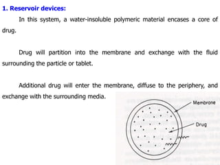 1. Reservoir devices:
In this system, a water-insoluble polymeric material encases a core of
drug.
Drug will partition into the membrane and exchange with the fluid
surrounding the particle or tablet.
Additional drug will enter the membrane, diffuse to the periphery, and
exchange with the surrounding media.
 