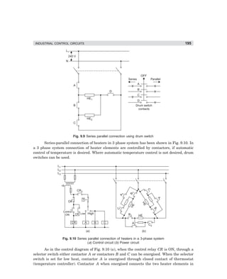 INDUSTRIAL CONTROL CIRCUITS                                                                                  195
                       L1
                           240 V
                       N



                                                                                       OFF
                                                                        Series                    Parallel

                              A                                                    A
                                                                                   B
                                                            D
                                                                                   C
                                              HE1
                                                                                   D
                              B                                                   Drum switch
                                                                                   contacts


                                              HE2
                              C



                              Fig. 9.9 Series parallel connection using drum switch

      Series-parallel connection of heaters in 3 phase system has been shown in Fig. 9.10. In
a 3 phase system connection of heater elements are controlled by contactors, if automatic
control of temperature is desired. Where automatic temperature control is not desired, drum
switches can be used.

               L1
               L2
               L3
                                                                                             C1




                                   CR2
                                                                             1
                                                                         B
                                                                    1
                                                                A




                                                                                                         A1




                                      T
                        Off
                                                                                       HE
                                                                         HE
                                                                1
                                                                C




                                                                                                    B1




                    Control
                     ON           CR Low High                           B2         HE

                             CR           A         B   C                    A2               C2

                                          (a)                                          (b)

                    Fig. 9.10 Series parallel connection of heaters in a 3-phase system
                                     (a) Control circuit (b) Power circuit

       As in the control diagram of Fig. 9.10 (a), when the control relay CR is ON, through a
selector switch either contactor A or contactors B and C can be energised. When the selector
switch is set for low heat, contactor A is energised through closed contact of thermostat
(temperature controller). Contactor A when energised connects the two heater elements in




dharm
d:N-MachMac9-1.pm5        195
 