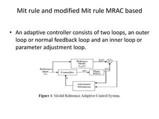 Mit rule and modified Mit rule MRAC based
• An adaptive controller consists of two loops, an outer
loop or normal feedback loop and an inner loop or
parameter adjustment loop.
 