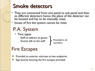 Smoke detectors
Smoke detectors
 They are connected from one panel to sub panel and then
to different detectors hence the place of the detector can
be located and has to be manually reset.
 Incase of fire the system cannot be reset
 Two types
◦ Staff to address to guests
◦ Guests talk to the staff.
P.A. System
Provided in all
corridors
Fire Escapes
Provided an exterior staircase at two endpoints
Sign boards showing the fire escapes provided
158
 