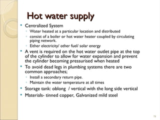 Hot water supply
Hot water supply
 Centralized System
◦ Water heated at a particular location and distributed
◦ consist of a boiler or hot water heater coupled by circulating
piping network.
◦ Either electricity/ other fuel/ solar energy
 A vent is required on the hot water outlet pipe at the top
of the cylinder to allow for water expansion and prevent
the cylinder becoming pressurised when heated
 To avoid dead legs in plumbing systems there are two
common approaches;
◦ Install a secondary return pipe.
◦ Maintain the water temperature at all times
 Storage tank: oblong / vertical with the long side vertical
 Materials- tinned copper, Galvanized mild steel
78
 