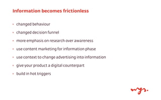 ‣ changed behaviour
‣ changed decision funnel
‣ more emphasis on research over awareness
‣ use content marketing for information phase
‣ use context to change advertising into information
‣ give your product a digital counterpart
‣ build in hot triggers
Information becomes frictionless
 