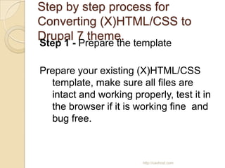 Step by step process for
Converting (X)HTML/CSS to
Drupal 7 theme.
Step 1 - Prepare the template

Prepare your existing (X)HTML/CSS
  template, make sure all files are
  intact and working properly, test it in
  the browser if it is working fine and
  bug free.



                        http://cavhost.com
 