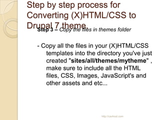 Step by step process for
Converting (X)HTML/CSS to
Drupal 7Copy the files in themes folder
  Step 3 –
           theme.

   - Copy all the files in your (X)HTML/CSS
      templates into the directory you've just
      created "sites/all/themes/mytheme" ,
      make sure to include all the HTML
      files, CSS, Images, JavaScript's and
      other assets and etc...




                           http://cavhost.com
 