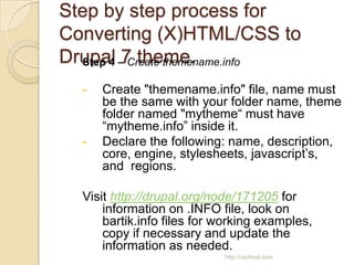 Step by step process for
Converting (X)HTML/CSS to
Drupal –7 theme.
  Step 4 Create themename.info

  -   Create "themename.info" file, name must
      be the same with your folder name, theme
      folder named "mytheme“ must have
      “mytheme.info” inside it.
  -   Declare the following: name, description,
      core, engine, stylesheets, javascript’s,
      and regions.

  Visit http://drupal.org/node/171205 for
      information on .INFO file, look on
      bartik.info files for working examples,
      copy if necessary and update the
      information as needed.
                            http://cavhost.com
 