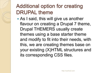 Additional option for creating
DRUPAL theme
   As I said, this will give us another
    flavour on creating a Drupal 7 theme,
    Drupal THEMERS usually create
    themes using a base starter theme
    and modify to fit into their needs, with
    this, we are creating themes base on
    your existing (X)HTML structures and
    its corresponding CSS files.


                           http://cavhost.com
 