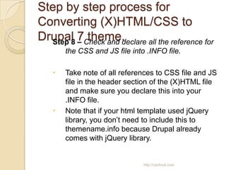 Step by step process for
Converting (X)HTML/CSS to
Drupal 7Check and declare all the reference for
  Step 8 –
           theme.
       the CSS and JS file into .INFO file.

      Take note of all references to CSS file and JS
       file in the header section of the (X)HTML file
       and make sure you declare this into your
       .INFO file.
      Note that if your html template used jQuery
       library, you don’t need to include this to
       themename.info because Drupal already
       comes with jQuery library.


                               http://cavhost.com
 