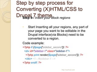 Step by step process for
Converting (X)HTML/CSS to
Drupal 7 theme. regions
  Step 9– Insert your block

    Start Inserting all your regions, any part of
     your page you want to be editable in the
     Drupal interface(via Blocks) need to be
     converted to a region.
  Code example:
  <?php if ($page['sidebar_second']): ?>
   <div id="sidebar-1" class="sidebar-1">
    <?php print render($page['sidebar_second']); ?>
   </div> <!-- /#sidebar-1 -->
  <?php endif; ?>

                                 http://cavhost.com
 