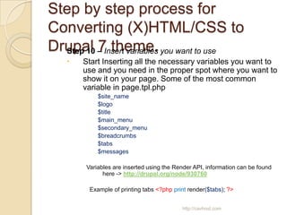 Step by step process for
Converting (X)HTML/CSS to
Drupal – Insert variables you want to use
  Step 10 7 theme.
      Start Inserting all the necessary variables you want to
       use and you need in the proper spot where you want to
       show it on your page. Some of the most common
       variable in page.tpl.php
            $site_name
            $logo
            $title
            $main_menu
            $secondary_menu
            $breadcrumbs
            $tabs
            $messages

        Variables are inserted using the Render API, information can be found
              here -> http://drupal.org/node/930760

         Example of printing tabs <?php print render($tabs); ?>


                                           http://cavhost.com
 