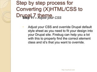 Step by step process for
Converting (X)HTML/CSS to
Drupal 7 Adjust your CSS
  Step 11 –
            theme.

     Adjust your CSS and override Drupal default
      style sheet as you need to fit your design into
      your Drupal site. Firebug can help you a lot
      with this to properly find the correct element
      class and id’s that you want to override.




                              http://cavhost.com
 