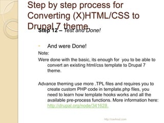 Step by step process for
Converting (X)HTML/CSS to
Drupal 7 theme.
  Step 12 – Test and Done!

     And were Done!
  Note:
  Were done with the basic, its enough for you to be able to
      convert an existing html/css template to Drupal 7
      theme.

  Advance theming use more .TPL files and requires you to
      create custom PHP code in template.php files, you
      need to learn how template hooks works and all the
      available pre-process functions. More information here:
      http://drupal.org/node/341628.

                                  http://cavhost.com
 