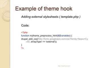 Example of theme hook
  Adding external stylesheets ( template.php )

  Code:

  <?php
  function mytheme_preprocess_html(&$variables) {
  drupal_add_css('http://fonts.googleapis.com/css?family=News+Cy
       cle', array('type' => 'external'));
  }
  ?>




                                    http://cavhost.com
 
