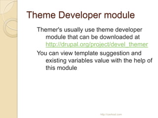 Theme Developer module
  Themer's usually use theme developer
     module that can be downloaded at
     http://drupal.org/project/devel_themer
  You can view template suggestion and
     existing variables value with the help of
     this module




                          http://cavhost.com
 