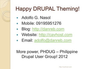 Happy DRUPAL Theming!
   Adolfo G. Nasol
   Mobile: 09195951276
   Blog: http://danreb.com
   Website: http://cavhost.com
   Email: adolfo@danreb.com

More power, PHDUG – Philippine
  Drupal User Group! 2012

                       http://cavhost.com
 