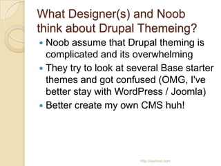 What Designer(s) and Noob
think about Drupal Themeing?
 Noob assume that Drupal theming is
  complicated and its overwhelming
 They try to look at several Base starter
  themes and got confused (OMG, I've
  better stay with WordPress / Joomla)
 Better create my own CMS huh!




                        http://cavhost.com
 
