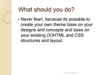 What should you do?
   Never fear!, because its possible to
    create your own theme base on your
    designs and concepts and base on
    your existing (X)HTML and CSS
    structures and layout.




                         http://cavhost.com
 