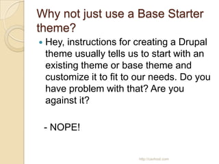 Why not just use a Base Starter
theme?
   Hey, instructions for creating a Drupal
    theme usually tells us to start with an
    existing theme or base theme and
    customize it to fit to our needs. Do you
    have problem with that? Are you
    against it?

    - NOPE!


                          http://cavhost.com
 