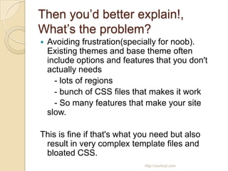 Then you’d better explain!,
What’s the problem?
   Avoiding frustration(specially for noob).
    Existing themes and base theme often
    include options and features that you don't
    actually needs
      - lots of regions
      - bunch of CSS files that makes it work
      - So many features that make your site
    slow.

This is fine if that's what you need but also
 result in very complex template files and
 bloated CSS.
                              http://cavhost.com
 