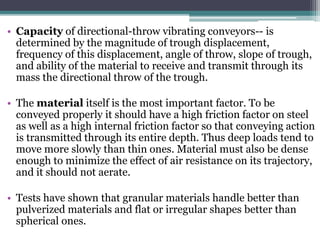 • Capacity of directional-throw vibrating conveyors-- is
determined by the magnitude of trough displacement,
frequency of this displacement, angle of throw, slope of trough,
and ability of the material to receive and transmit through its
mass the directional throw of the trough.
• The material itself is the most important factor. To be
conveyed properly it should have a high friction factor on steel
as well as a high internal friction factor so that conveying action
is transmitted through its entire depth. Thus deep loads tend to
move more slowly than thin ones. Material must also be dense
enough to minimize the effect of air resistance on its trajectory,
and it should not aerate.
• Tests have shown that granular materials handle better than
pulverized materials and flat or irregular shapes better than
spherical ones.
 