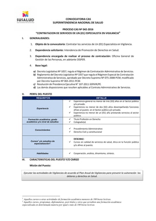 CONVOCATORIA CAS
SUPERINTENDENCIA NACIONAL DE SALUD
PROCESO CAS Nº 042-2016
“CONTRATACION DE SERVICIOS DE UN (01) ESPECIALISTA EN VIGILANCIA”
I. GENERALIDADES:
1. Objeto de la convocatoria: Contratar los servicios de Un (01) Especialista en Vigilancia.
2. Dependencia solicitante: Intendencia de Promoción de Derechos en Salud.
3. Dependencia encargada de realizar el proceso de contratación: Oficina General de
Gestión de las Personas, en adelante OGPER.
4. Base legal:
a) Decreto Legislativo Nº 1057, regula el Régimen de Contratación Administrativa de Servicios.
b) Reglamento del Decreto Legislativo Nº 1057 que regula el Régimen Especial de Contratación
Administrativa de Servicios, aprobado por Decreto Supremo Nº 075-2008-PCM, modificado
por Decreto Supremo Nº 065-2011-PCM.
c) Resolución de Presidencia Ejecutiva N° 107-2011-SERVIR/PE.
d) Las demás disposiciones que resulten aplicables al Contrato Administrativo de Servicios.
II. PERFIL DEL PUESTO
III. CARACTERISTICAS DEL PUESTO Y/O CARGO
Misión del Puesto:
1
Aquellos cursos u otras actividades de formación académica menores de 100 horas lectivas.
2
Aquellos cursos, programas, diplomaturas, post títulos y otros que acrediten una formación académica
especializada en determinada materia por igual o más de 100 horas lectivas.
REQUISITOS DETALLE
Experiencia
 Experiencia general no menor de tres (03) años en el Sector público
y/o privado.
 Experiencia no menor de dos (02) años desempeñando funciones
afines al puesto en el Sector público y/o privado.
 Experiencia no menor de un (01) año prestando servicios al sector
público.
Formación académica, grado
académico y/o nivel de estudios
 Titulo Profesión en Derecho
 Colegiado(a)
Conocimientos
 Procedimiento Administrativo
 Derecho Civil y constitucional
Cursos1
y/o estudios de
especialización2
.
DESEABLE:
 Cursos en calidad de servicios de salud, ética en la función pública
y/o afines al puesto.
Habilidades  Cooperación, análisis, dinamismo, síntesis.
Ejecutar las actividades de Vigilancias de acuerdo al Plan Anual de Vigilancias para prevenir la vulneración los
deberes y derechos en Salud.
 