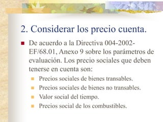 2. Considerar los precio cuenta.
 De acuerdo a la Directiva 004-2002-
EF/68.01, Anexo 9 sobre los parámetros de
evaluación. Los precio sociales que deben
tenerse en cuenta son:
 Precios sociales de bienes transables.
 Precios sociales de bienes no transables.
 Valor social del tiempo.
 Precios social de los combustibles.
 