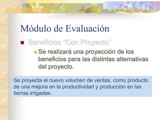 Módulo de Evaluación
 Beneficios “Con Proyecto”
 Se realizará una proyección de los
beneficios para las distintas alternativas
del proyecto.
Se proyecta el nuevo volumen de ventas, como producto
de una mejora en la productividad y producción en las
tierras irrigadas.
 
