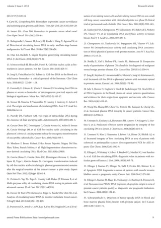 2012;157(2):120-34.
9. Cary KC, Cooperberg MR. Biomarkers in prostate cancer surveillance
and screening: past, present, and future. Ther Adv Urol. 2013;5(6):318-29.
10. Sartori DA. Chan DW. Biomarkers in prostate cancer: what’s new?
Curr Opin Oncol. 2014;26(3):259-64.
11. Bettegowda C, Sausen M, Leary RJ, Kinde I, Wang Y, Agrawal N, et
al. Detection of circulating tumor DNA in early- and late-stage human
malignancies. Sci Transl Med. 2014;6(224):224ra24.
12. Diaz LA, Bardelli A. Liquid biopsies: genotyping circulating tumor
DNA. J Clin Oncol. 2014;32(6):579-86.
13. Schwarzenbach H, Hoon DS, Pantel K. Cell-free nucleic acids as bio-
markers in cancer patients. Nat Rev Cancer. 2011;11(6):426-37.
14. Jung K, Fleischhacker M, Rabien A. Cell-free DNA in the blood as a
solid tumor biomarker--a critical appraisal of the literature. Clin Chim
Acta. 2010;411(21-22):1611-24.
15. Gormally E, Caboux E, Vineis P, Hainaut P. Circulating free DNA in
plasma or serum as biomarker of carcinogenesis: practical aspects and
biological significance. Mutat Res. 2007;635(2-3):105-17.
16. Stroun M, Maurice P, Vasioukhin V, Lyautey J, Lederrey C, Lefort F,
et al. The origin and mechanism of circulating DNA. Ann N Y Acad Sci.
2000;906:161-8.
17. Pisetsky DS, Fairhurst AM. The origin of extracellular DNA during
the clearance of dead and dying cells. Autoimmunity. 2007;40(4):281-4.
18. Garcia-Olmo DC, Domínguez C, García-Arranz M, Anker P, Stroun
M, García-Verdugo JM, et al. Cell-free nucleic acids circulating in the
plasma of colorectal cancer patients induce the oncogenic transformation
of susceptible cultured cells. Cancer Res. 2010;70(2):560-7.
19. Mouliere F, Bruno Robert, Erika Arnau Peyrotte, Maguy Del Rio,
Marc Ychou, Franck Molina, et al. High fragmentation characterizes tu-
mor-derived circulating DNA. PLoS One. 2011;6(9):e23418.
20. Garcia-Olmo D, García-Olmo DC, Domínguez-Berzosa C, Guada-
lajara H, Vega L, García-Arranz M. Oncogenic transformation induced
by cell-free nucleic acids circulating in plasma (genometastasis) remains
after the surgical resection of the primary tumor: a pilot study. Expert
Opin Biol Ther. 2012;12(Suppl 1):S61-8.
21. Perkins G, Yap TA, Pope L, Cassidy AM, Dukes JP, Riisnaes R, et al.
Multi-purpose utility of circulating plasma DNA testing in patients with
advanced cancers. PLoS One. 2012;7(11):e47020.
22. Dawso SJ, Tsui DW, Murtaza M, Biggs H, Rueda OM, Chin SF, et al.
Analysis of circulating tumor DNA to monitor metastatic breast cancer.
N Engl J Med. 2013;368(13):1199-209.
23. Punnoose EA, Atwal S, Liu W, Raja R, Fine BM, Hughes BG, et al. Eval-
uation of circulating tumor cells and circulating tumor DNA in non-small
cell lung cancer: association with clinical endpoints in a phase II clinical
trial of pertuzumab and erlotinib. Clin Cancer Res. 2012;18(8):2391-401.
24. Tamkovich SN, Cherepanova AV, Kolesnikova EV, Rykova EY, Pyshnyi
DV, Vlassov VV, et al. Circulating DNA and DNase activity in human
blood. Ann N Y Acad Sci. 2006;1075:191-6.
25. Cherepanova AV, Tamkovich SN, Bryzgunova OE, Vlassov VV, Lak-
tionov PP. Deoxyribonuclease activity and circulating DNA concentra-
tion in blood plasma of patients with prostate tumors. Ann N Y Acad Sci.
2008;1137:218-21.
26. Boddy JL, Gal S, Malone PR, Harris AL, Wainscoat JS. Prospective
study of quantitation of plasma DNA levels in the diagnosis of malignant
versus benign prostate disease. Clin Cancer Res. 2005;11(4):1394-9.
27. Jung K, Stephan C, Lewandowski M, Klotzek S, Jung M, Kristiansen G,
et al. Increased cell-free DNA in plasma of patients with metastatic spread
in prostate cancer. Cancer Lett. 2004;205(2):173-80.
28. Jahr S, Hentze H, Englisch S, Hardt D, Fackelmayer FO, Hesch RD, et
al. DNA fragments in the blood plasma of cancer patients: quantitations
and evidence for their origin from apoptotic and necrotic cells. Cancer
Res. 2001;61(4):1659-65.
29. Wang BG, Huang HY, Chen YC, Bristow RE, Kassauei K, Cheng CC,
et al. Increased plasma DNA integrity in cancer patients. Cancer Res.
2003;63(14):3966-8.
30. Umetani N, Giuliano AE, Hiramatsu SH, Amersi F, Nakagawa T, Mar-
tino S, et al. Prediction of breast tumor progression by integrity of free
circulating DNA in serum. J Clin Oncol. 2006;24(26):4270-6.
31. Umetani N, Kim J, Hiramatsu S, Reber HA, Hines OJ, Bilchik AJ, et
al. Increased integrity of free circulating DNA in sera of patients with
colorectal or periampullary cancer: direct quantitative PCR for ALU re-
peats. Clin Chem. 2006;52(6):1062-9.
32. Ellinger J, Wittkamp V, Albers P, Perabo FG, Mueller SC, von Ruecker
A, et al. Cell-free circulating DNA: diagnostic value in patients with tes-
ticular germ cell cancer. J Urol. 2009;181(1):363-71.
33. Ellinger J, Bastian PJ, Ellinger N, Kahl P, Perabo FG, Büttner R, et
al. Apoptotic DNA fragments in serum of patients with muscle invasive
bladder cancer: a prognostic entity. Cancer Lett. 2008;264(2):274-80.
34. Ellinger J, Bastian PJ, Haan KI, Heukamp LC, Buettner R, Fimmers R,
et al. Noncancerous PTGS2 DNA fragments of apoptotic origin in sera of
prostate cancer patients qualify as diagnostic and prognostic indicators.
Int J Cancer. 2008;122(1):138-43.
35. Schwarzenbach H. Detection of tumor-specific DNA in blood and
bone marrow plasma from patients with prostate cancer. Int J Cancer.
2007;120(7):1465-71.
united Prime Publications: http://unitedprimepub.com 9
volume 1 Issue 1-2018 Research article
 