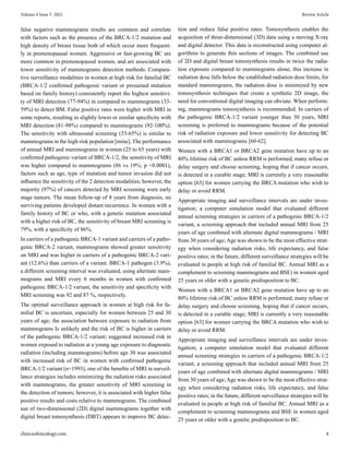 false negative mammograms results are common and correlate
with factors such as the presence of the BRCA-1/2 mutation and
high density of breast tissue both of which occur more frequent-
ly in premenopausal women. Aggressive or fast-growing BC are
more common in premenopausal women, and are associated with
lower sensitivity of mammograms detection methods. Compara-
tive surveillance modalities in women at high risk for familial BC
(BRCA-1/2 confirmed pathogenic variant or presumed mutation
based on family history) consistently report the highest sensitivi-
ty of MRI detection (77-94%) in compared to mammograms (33-
59%) to detect BM. False positive rates were higher with MRI in
some reports, resulting in slightly lower or similar specificity with
MRI detection (81-98%) compared to mammograms (92-100%).
The sensitivity with ultrasound screening (33-65%) is similar to
mammograms in the high-risk population [mine]. The performance
of annual MRI and mammograms in women (25 to 65 years) with
confirmed pathogenic variant of BRCA-1/2, the sensitivity of MRI
was higher compared to mammograms (86 vs 19%; p <0.0001),
factors such as age, type of mutation and tumor invasion did not
influence the sensitivity of the 2 detection modalities; however, the
majority (97%) of cancers detected by MRI screening were early
stage tumors. The mean follow-up of 8 years from diagnosis, no
surviving patients developed distant recurrence. In women with a
family history of BC or who, with a genetic mutation associated
with a higher risk of BC, the sensitivity of breast MRI screening is
79%, with a specificity of 86%.
In carriers of a pathogenic BRCA-1 variant and carriers of a patho-
genic BRCA-2 variant, mammograms showed greater sensitivity
on MRI and was higher in carriers of a pathogenic BRCA-2 vari-
ant (12.6%) than carriers of a variant. BRCA-1 pathogen (3.9%),
a different screening interval was evaluated, using alternate mam-
mograms and MRI every 6 months in women with confirmed
pathogenic BRCA-1/2 variant, the sensitivity and specificity with
MRI screening was 92 and 87 %, respectively.
The optimal surveillance approach in women at high risk for fa-
milial BC is uncertain, especially for women between 25 and 30
years of age; the association between exposure to radiation from
mammograms Is unlikely and the risk of BC is higher in carriers
of the pathogenic BRCA-1/2 variant; suggested increased risk in
women exposed to radiation at a young age exposure to diagnostic
radiation (including mammograms) before age 30 was associated
with increased risk of BC in women with confirmed pathogenic
BRCA-1/2 variant (n=1993), one of the benefits of MRI in surveil-
lance strategies includes minimizing the radiation risks associated
with mammograms, the greater sensitivity of MRI screening in
the detection of tumors; however, it is associated with higher false
positive results and costs relative to mammograms. The combined
use of two-dimensional (2D) digital mammograms together with
digital breast tomosynthesis (DBT) appears to improve BC detec-
tion and reduce false positive rates. Tomosynthesis enables the
acquisition of three-dimensional (3D) data using a moving X-ray
and digital detector. This data is reconstructed using computer al-
gorithms to generate thin sections of images. The combined use
of 2D and digital breast tomosynthesis results in twice the radia-
tion exposure compared to mammograms alone, this increase in
radiation dose falls below the established radiation dose limits, for
standard mammograms, the radiation dose is minimized by new
tomosynthesis techniques that create a synthetic 2D image, the
need for conventional digital imaging can obviate. When perform-
ing, mammograms tomosynthesis is recommended. In carriers of
the pathogenic BRCA-1/2 variant younger than 30 years, MRI
screening is preferred to mammograms because of the potential
risk of radiation exposure and lower sensitivity for detecting BC
associated with mammograms [60-62].
Women with a BRCA1 or BRCA2 gene mutation have up to an
80% lifetime risk of BC unless RRM is performed, many refuse or
delay surgery and choose screening, hoping that if cancer occurs,
is detected in a curable stage; MRI is currently a very reasonable
option [63] for women carrying the BRCA mutation who wish to
delay or avoid RRM.
Appropriate imaging and surveillance intervals are under inves-
tigation; a computer simulation model that evaluated different
annual screening strategies in carriers of a pathogenic BRCA-1/2
variant, a screening approach that included annual MRI from 25
years of age combined with alternate digital mammograms / MRI
from 30 years of age;Age was shown to be the most effective strat-
egy when considering radiation risks, life expectancy, and false
positive rates; in the future, different surveillance strategies will be
evaluated in people at high risk of familial BC. Annual MRI as a
complement to screening mammograms and BSE) in women aged
25 years or older with a genetic predisposition to BC.
Women with a BRCA1 or BRCA2 gene mutation have up to an
80% lifetime risk of BC unless RRM is performed, many refuse or
delay surgery and choose screening, hoping that if cancer occurs,
is detected in a curable stage; MRI is currently a very reasonable
option [63] for women carrying the BRCA mutation who wish to
delay or avoid RRM.
Appropriate imaging and surveillance intervals are under inves-
tigation; a computer simulation model that evaluated different
annual screening strategies in carriers of a pathogenic BRCA-1/2
variant, a screening approach that included annual MRI from 25
years of age combined with alternate digital mammograms / MRI
from 30 years of age;Age was shown to be the most effective strat-
egy when considering radiation risks, life expectancy, and false
positive rates; in the future, different surveillance strategies will be
evaluated in people at high risk of familial BC. Annual MRI as a
complement to screening mammograms and BSE in women aged
25 years or older with a genetic predisposition to BC.
Volume 4 Issue 5 -2021 Review Article
clinicsofoncology.com 4
 