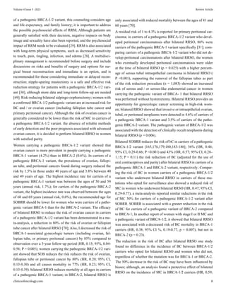of a pathogenic BRCA-1/2 variant, this counseling considers age
and life expectancy, and family history; it is important to address
the possible psychosocial effects of RRM; Although patients are
generally satisfied with their decision, negative impacts on body
image and sexuality have also been reported, and the psychosocial
impact of RRM needs to be evaluated [29]. RRM is also associated
with long-term physical symptoms, such as decreased sensitivity
to touch, pain, tingling, infection, and edema [28]. A multidisci-
plinary management is recommended before surgery and include
discussions on risks and benefits of surgery and options for sur-
gical breast reconstruction and immediate is an option, and is
recommended for those considering immediate or delayed recon-
struction; nipple-sparing mastectomy is a safe and effective risk
reduction strategy for patients with a pathogenic BRCA-1/2 vari-
ant [30], although more data and long-term follow-up are needed
[69]. Risk-reducing bilateral salpingo-oophorectomy; women with
a confirmed BRCA-1/2 pathogenic variant are at increased risk for
BC and / or ovarian cancer (including fallopian tube cancer and
primary peritoneal cancer). Although the risk of ovarian cancer is
generally considered to be lower than the risk of MC in carriers of
a pathogenic BRCA-1/2 variant. the absence of reliable methods
of early detection and the poor prognosis associated with advanced
ovarian cancer, it is decided to perform bilateral RRSO in women
with satisfied parity.
Women carrying a pathogenic BRCA-1/2 variant showed that
ovarian cancer is more prevalent in people carrying a pathogenic
BRCA-1 variant (4.2%) than in BRCA-2 (0.6%). In carriers of a
pathogenic BRCA-1 variant, the prevalence of ovarian, fallopi-
an tube, and peritoneal cancers found during surgery reduced the
risk by 1.5% in those under 40 years of age and 3.8% between 40
and 49 years of age. The highest incidence rate for carriers of a
pathogenic BRCA-1 variant was between the ages of 50 and 59
years (annual risk, 1.7%); for carriers of the pathogenic BRCA-2
variant, the highest incidence rate was observed between the ages
of 60 and 69 years (annual risk, 0.6%), the recommended age for
SOBRR should be lower for women who were carriers of a patho-
genic variant BRCA-1 than for the BRCA-2 variant. The efficacy
of bilateral RRSO to reduce the risk of ovarian cancer in carriers
of a pathogenic BRCA-1/2 variant has been demonstrated in a me-
ta-analysis, a reduction in 80% of the risk of ovarian or fallopian
tube cancer after bilateral RRSO [70]; Also, I decreased the risk of
BRCA-1-associated gynecologic tumors (including ovarian, fal-
lopian tube, or primary peritoneal cancers) by 85% compared to
observation over a 3-year follow-up period (HR, 0.15; 95%, 0.04-
0.56; P = 0.005); women carrying the pathogenic BRCA-1/2 vari-
ant showed that SOB reduces the risk reduces the risk of ovarian,
fallopian tube or peritoneal cancer by 80% (HR, 0.20; 95% CI,
0.13-0.30) and all causes mortality in 77% (HR, 0.23; 95% CI,
0.13-0.39). bilateral RRSO reduces mortality at all ages in carriers
of a pathogenic BRCA-1 variant; in BRCA-2, bilateral RRSO is
only associated with reduced mortality between the ages of 41 and
60 years [70].
A residual risk of 1 to 4.3% is reported for primary peritoneal car-
cinoma; in carriers of a pathogenic BRCA-1/2 variant who devel-
oped peritoneal carcinomatosis after bilateral RRSO, 86% were
carriers of the pathogenic BRCA-1 variant specifically [31]; com-
paring carriers of a pathogenic BRCA-1/2 variant who did not de-
velop peritoneal carcinomatosis after bilateral RRSO, the women
who eventually developed peritoneal carcinomatosis were older
at the time of bilateral RRSO (p = 0.025) with a higher percent-
age of serous tubal intraepithelial carcinoma in bilateral RRSO (
P <0.001), supporting the removal of the fallopian tubes as part
of the risk reduction procedure (n = 1,083) showed an increased
risk of serous and / or serous-like endometrial cancer in women
carrying the pathogenic variant of BRCA- 1 that bilateral RRSO
was performed without hysterectomy. Bilateral RRSO provides an
opportunity for gynecologic cancer screening in high-risk wom-
en; bilateral RRSO showed that invasive or intraepithelial ovarian,
tubal, or peritoneal neoplasms were detected in 4.6% of carriers of
a pathogenic BRCA-1 variant and 3.5% of carriers of the patho-
genic BRCA-2 variant. The pathogenic variant of BRCA-1/2 was
associated with the detection of clinically occult neoplasms during
bilateral RRSO (p = 0.006).
Bilateral SOBRR reduces the risk of bC in carriers of a pathogenic
BRCA-1/2 variant [165,176,179,180,183-186]; 56% (OR, 0.44;
95% CI, 0.29-0.66; P <0.001) and 43% (OR, 0.57; 95% CI, 0.28–
1.15; P = 0.11) the risk reduction of BC (adjusted for the use of
oral contraceptives and parity) after bilateral RRSO in carriers of a
pathogenic BRCA-1 and BRCA-2 variant, respectively; Compar-
ing the risk of BC in women carriers of a pathogenic BRCA-1/2
variant who underwent bilateral RRSO in carriers of these mu-
tations who opted for surveillance also showed a reduced risk of
MC in women who underwent bilateral RRSO (HR, 0.47; 95% CI,
0.29-0.77), a meta-analysis reported similar reductions in the risk
of MC 50% for carriers of a pathogenic BRCA-1/2 variant after
SOBRR. SOBRR is associated with a greater reduction in the risk
of BC for carriers of a pathogenic variant of BRCA-2 compared
to BRCA-1; In another report of women with stage I or II MC and
a pathogenic variant of BRCA-1/2, it showed that bilateral RRSO
was associated with a decreased risk of BC mortality in BRCA-1
carriers (HR, 0.38; 95% CI %, 0.19-0.77, p = 0.007), but not in
BRCA-2 (p = 0.23).
The reduction in the risk of BC after bilateral RRSO one study
found no difference in the incidence of BC between BRCA-1/2
carriers who opted for bilateral RRSO and women who did not,
regardless of whether the mutation was for BRCA-1 or BRCA-2.
The 50% decrease in the risk of BC may have been influenced by
biases; although, an analysis found a protective effect of bilateral
RRSO on the incidence of MC in BRCA-1/2 carriers (HR, 0.59;
Volume 4 Issue 5 -2021 Review Article
clinicsofoncology.com 8
 