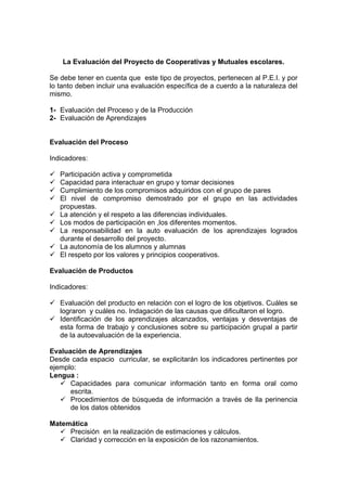 La Evaluación del Proyecto de Cooperativas y Mutuales escolares.
Se debe tener en cuenta que este tipo de proyectos, pertenecen al P.E.I. y por
lo tanto deben incluir una evaluación específica de a cuerdo a la naturaleza del
mismo.
1- Evaluación del Proceso y de la Producción
2- Evaluación de Aprendizajes
Evaluación del Proceso
Indicadores:
Participación activa y comprometida
Capacidad para interactuar en grupo y tomar decisiones
Cumplimiento de los compromisos adquiridos con el grupo de pares
El nivel de compromiso demostrado por el grupo en las actividades
propuestas.
La atención y el respeto a las diferencias individuales.
Los modos de participación en ,los diferentes momentos.
La responsabilidad en la auto evaluación de los aprendizajes logrados
durante el desarrollo del proyecto.
La autonomía de los alumnos y alumnas
El respeto por los valores y principios cooperativos.
Evaluación de Productos
Indicadores:
Evaluación del producto en relación con el logro de los objetivos. Cuáles se
lograron y cuáles no. Indagación de las causas que dificultaron el logro.
Identificación de los aprendizajes alcanzados, ventajas y desventajas de
esta forma de trabajo y conclusiones sobre su participación grupal a partir
de la autoevaluación de la experiencia.
Evaluación de Aprendizajes
Desde cada espacio curricular, se explicitarán los indicadores pertinentes por
ejemplo:
Lengua :
Capacidades para comunicar información tanto en forma oral como
escrita.
Procedimientos de búsqueda de información a través de lla perinencia
de los datos obtenidos
Matemática
Precisión en la realización de estimaciones y cálculos.
Claridad y corrección en la exposición de los razonamientos.
 
