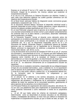 Expreso en el artículo 6º de la L.F.E. están los valores que propenden a la
formación integral de la persona, los mismos valores que sustentan el
Cooperativismo Escolar.
A su vez la L.F.E. estructura un Sistema Educativo con distintos “niveles” y,
para cada nivel determina objetivos los cuales guardan coherencia con los
objetivos del Cooperativismo Escolar.
En el Nivel Inicial: estimular hábitos de integración social, convivencia grupal,
solidaridad y cooperación (art. 13 inc. c).
En la Educación General Básica: favorecer el desarrollo individual social y
personal; desarrollar el juicio crítico y hábitos valorativos y lograr adquisición y
dominio de saberes sociales significativos (art.15 inc. b, c y e).
En el nivel Polimodal: preparar para el ejercicio de la democracia, para lograr
una voluntad comprometida con el bien común y para adoptar comportamientos
de contenido ético en el plano laboral y comunitario; desarrollar habilidades
para la producción y el trabajo.
En la Educación Superior: formar al docente como elemento activo de
participación en el sistema democrático; producir bienes y prestar servicios con
proyección social contribuyendo a la solución de problemas del país y el
continente (art. 19 y ss); en Regímenes Especiales (art.18 inc b) y en
Educación de Adultos: Desarrollo integral y cualificación laboral de aquellas
personas que no cumplieron con la regularidad de la Educación General
Básica; promover la organización de sistemas y programas de formación y
reconversión laboral, (art. 30 inc. a y b).
La ley de Educación de la provincia de Córdoba 8113/91 en su art. 2º enuncia
sus principios y, concretamente en el inc. “d” expresa que todo habitante tiene
derecho a la educación para favorecer el desarrollo pleno de su personalidad e
integrarse como miembro útil a la sociedad, en libertad y convivencia
democrática en un marco de igualdad y sin discriminación de ningún tipo.
En cuanto a los fines de la Educación en la provincia de Córdoba, expresados
en el art. 3º, se relacionan intimamente con el Cooperativismo Escolar los
siguientes:
la formación de un ciudadano conciente y responsable de sus obligacionespara
el logro de una sociedad democrática , justa y solidaria( inc. b); la capacitación
para el ejercicio de la participación reflexiva y crítica y el comportamiento ético
y moral en la vida social, cultural y política (inc. c); la preparación laboral (inc.
d); la formación para la comprensión, la cooperación y paz
internacionales(inc.g).
En el artículo 12, al referirse a los centros educativos, se alude a la
organización de los mismos según normas democráticas de convivencia,
respetuosas del pluralismo y facilitadoras de la participación responsable y
solidaria de todos los sectores de la comunidad educativa, garantizando el
pleno ejercicio de los derechos y la no discriminación.
Los Principios Políticos de organización del sistema educativo, del artículo 15 ,
no son sino una plataforma base para implementar el cooperativismo escolar
como contenido transversal o como realización a través de la cooperativa
escolar.
y, el art. 20 que habla sobre los criterios de orientación pedagógica,
determinando como se desarrollará el proceso educativo en los diferentes
niveles y modalidades del sistema, no hace mas que ratificar la necesidad de
implementar el Cooperativismo Escolar ya que a través de este, se logra: “el
 