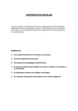 COOPERATIVA ESCOLAR
ASOCIACION DE ALUMNOS DE ESCUELAS PRIMARIAS Y SECUNDARIAS,
DIRIGIDAS POR ELLOS MISMOS, CON EL CONCURSO DE SUS MAESTROS,
CON VISTA A ACTIVIDADES COMUNES EN BIEN DE LA ECUELA MISMA Y
LA COMUNIDAD.
ADEMAS ES:
Σ Una entidad formativa en lo humano y en lo ético.
Σ Un ente integrante de la escuela.
Σ Una experiencia pedagógica extraordinaria.
Σ Un grupo de alumnos que trabajan en común y ayudan a la escuela y a
la comunidad.
Σ Un laboratorio práctico de múltiples actividades.
Σ Un conjunto de personas interesadas en los mismos objetivos.
 