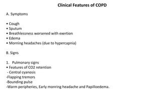 Clinical Features of COPD
A. Symptoms
• Cough
• Sputum
• Breathlessness worsened with exertion
• Edema
• Morning headaches (due to hypercapnia)
B. Signs
1. Pulmonary signs
• Features of CO2 retention
- Central cyanosis
-Flapping tremors
-Bounding pulse
-Warm peripheries, Early monring headache and Papilloedema.
 