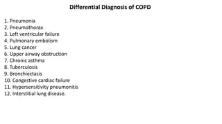 Differential Diagnosis of COPD
1. Pneumonia
2. Pneumothorax
3. Left ventricular failure
4. Pulmonary embolism
5. Lung cancer
6. Upper airway obstruction
7. Chronic asthma
8. Tuberculosis
9. Bronchiectasis
10. Congestive cardiac failure
11. Hypersensitivity pneumonitis
12. Interstitial lung disease.
 