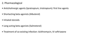 2. Pharmacological
• Anticholinergic agents (Ipratropium, triotropium): first line agents
• Shortacting beta agonists (Albuterol)
• Inhaled steroids
• Long acting beta agonists (Salmeterol)
• Treatment of co-existing infection: Azithromycin, IV ceftriaxone
 