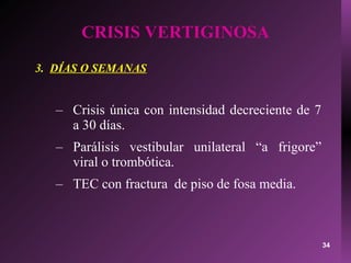CRISIS VERTIGINOSA 3.  DÍAS O SEMANAS Crisis única con intensidad decreciente de 7 a 30 días. Parálisis vestibular unilateral “a frigore” viral o trombótica. TEC con fractura  de piso de fosa media. 