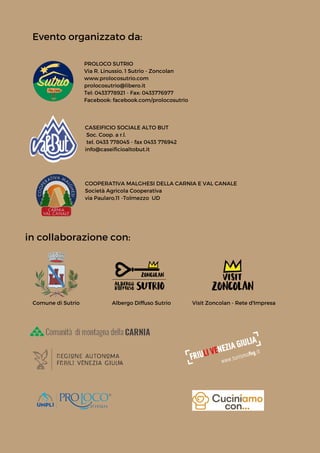 Comune di Sutrio Albergo Diffuso Sutrio
Evento organizzato da:


PROLOCO SUTRIO
Via R. Linussio, 1 Sutrio - Zoncolan
www.prolocosutrio.com
prolocosutrio@libero.it
Tel: 0433778921 - Fax: 0433776977
Facebook: facebook.com/prolocosutrio
in collaborazione con:


CASEIFICIO SOCIALE ALTO BUT
Soc. Coop. a r.l.
tel. 0433 778045 - fax 0433 776942
info@caseificioaltobut.it
COOPERATIVA MALGHESI DELLA CARNIA E VAL CANALE
Società Agricola Cooperativa
via Paularo,11 -Tolmezzo UD
Visit Zoncolan - Rete d'Impresa
 