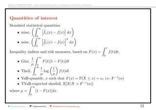 Arthur CHARPENTIER - Using Transformations of Variables to Improve Inference
Quantities of interest
Standard statistical quantities
• miae,
∞
0
fn(x) − f(x) dx
• mise,
∞
0
fn(x) − f(x)
2
dx
Inequality indices and risk measures, based on F(x) =
x
0
f(t)dt,
• Gini,
1
µ
∞
0
F(t)[1 − F(t)]dt
• Theil,
∞
0
t
µ
log
t
µ
f(t)dt
• VaR-quantile, x such that F(x) = P(X ≤ x) = α, i.e. F−1
(α)
• TVaR-expected shorfall, E[X|X  F−1
(α)]
where µ =
∞
0
[1 − F(x)]dx.
@freakonometrics freakonometrics freakonometrics.hypotheses.org 52
 
