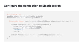 Configure the connection to Elasticsearch
@Configuration
public class RestClientConfig extends
AbstractElasticsearchConfiguration {
@Override @Bean public RestHighLevelClient elasticsearchClient() {
ClientConfiguration clientConfiguration =
ClientConfiguration.builder()
.connectedTo("localhost:9200")
.usingSsl()
.build();
return RestClients.create(clientConfiguration).rest();
}
}
 