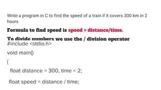 Write a program in C to find the speed of a train if it covers 300 km in 2
hours
Formula to find speed is speed = distance/time.
To divide numbers we use the / division operator
#include <stdio.h>
void main()
{
float distance = 300, time = 2;
float speed = distance / time;
 