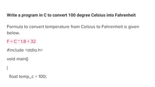 Write a program in C to convert 100 degree Celsius into Fahrenheit
Formula to convert temperature from Celsius to Fahrenheit is given
below.
F = C * 1.8 + 32
#include <stdio.h>
void main()
{
float temp_c = 100;
 