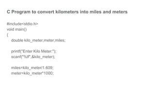 C Program to convert kilometers into miles and meters
#include<stdio.h>
void main()
{
double kilo_meter,meter,miles;
printf("Enter Kilo Meter:");
scanf("%lf",&kilo_meter);
miles=kilo_meter/1.609;
meter=kilo_meter*1000;
 