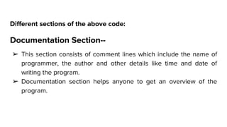 Different sections of the above code:
Documentation Section--
➢ This section consists of comment lines which include the name of
programmer, the author and other details like time and date of
writing the program.
➢ Documentation section helps anyone to get an overview of the
program.
 