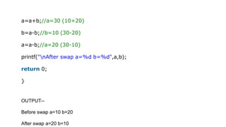 a=a+b;//a=30 (10+20)
b=a-b;//b=10 (30-20)
a=a-b;//a=20 (30-10)
printf("nAfter swap a=%d b=%d",a,b);
return 0;
}
OUTPUT--
Before swap a=10 b=20
After swap a=20 b=10
 