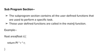 Sub Program Section--
➢ The subprogram section contains all the user defined functions that
are used to perform a specific task.
➢ These user defined functions are called in the main() function.
Example--
float area(float r) {
return PI * r * r;
}
 