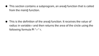 ● This section contains a subprogram, an area() function that is called
from the main() function.
● This is the definition of the area() function. It receives the value of
radius in variable r and then returns the area of the circle using the
following formula PI * r * r.
 