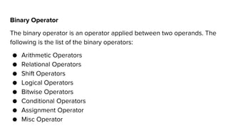 Binary Operator
The binary operator is an operator applied between two operands. The
following is the list of the binary operators:
● Arithmetic Operators
● Relational Operators
● Shift Operators
● Logical Operators
● Bitwise Operators
● Conditional Operators
● Assignment Operator
● Misc Operator
 