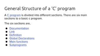 General Structure of a ‘C’ program
A C program is divided into different sections. There are six main
sections to a basic c program.
The six sections are,
● Documentation
● Link
● Definition
● Global Declarations
● Main functions
● Subprograms
 