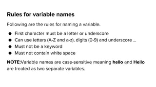 Rules for variable names
Following are the rules for naming a variable.
● First character must be a letter or underscore
● Can use letters (A-Z and a-z), digits (0-9) and underscore _
● Must not be a keyword
● Must not contain white space
NOTE:Variable names are case-sensitive meaning hello and Hello
are treated as two separate variables.
 